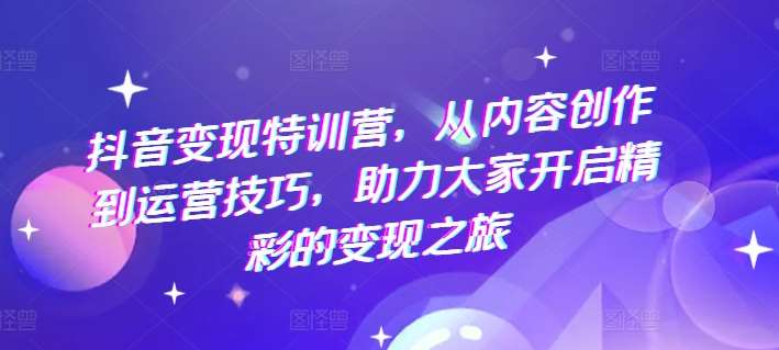 抖音变现特训营，从内容创作到运营技巧，助力大家开启精彩的变现之旅-云商网创