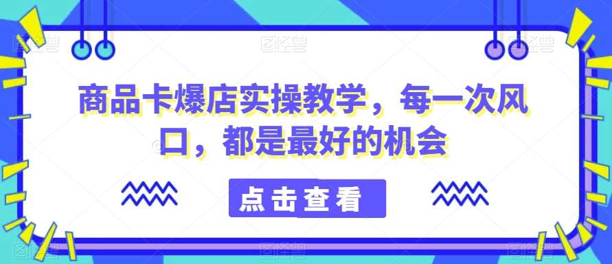 商品卡爆店实操教学，每一次风口，都是最好的机会-云商网创