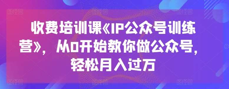 收费培训课《IP公众号训练营》，从0开始教你做公众号，轻松月入过万-云商网创