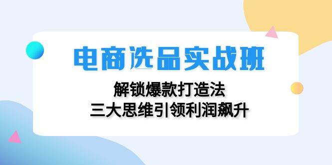 （12398期）电商选品实战班：解锁爆款打造法，三大思维引领利润飙升-云商网创