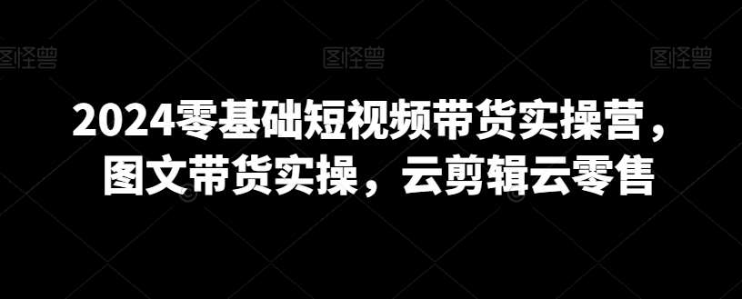 2024零基础短视频带货实操营，图文带货实操，云剪辑云零售-云商网创