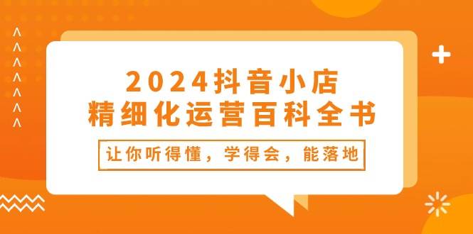 （10850期）2024抖音小店-精细化运营百科全书：让你听得懂，学得会，能落地（34节课）-云商网创