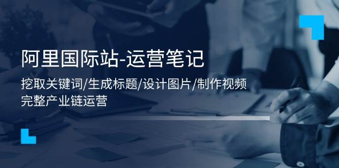 （11508期）阿里国际站-运营笔记：挖取关键词/生成标题/设计图片/制作视频/56节课-云商网创