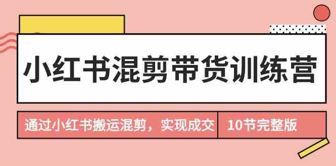 小红书混剪带货训练营，通过小红书搬运混剪实现成交（完结）-云商网创