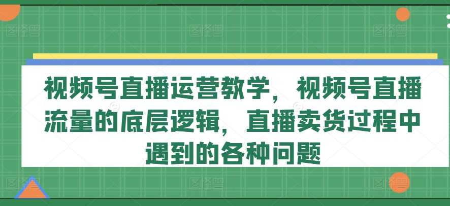 视频号直播运营教学，视频号直播流量的底层逻辑，直播卖货过程中遇到的各种问题-云商网创