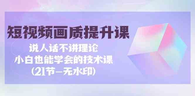 短视频画质提升课，说人话不讲理论，小白也能学会的技术课(无水印)-云商网创