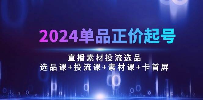 （10297期）2024单品正价起号，直播素材投流选品：选品课+投流课+素材课+卡首屏/100节-云商网创