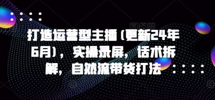 打造运营型主播(更新24年6月)，实操录屏，话术拆解，自然流带货打法-云商网创