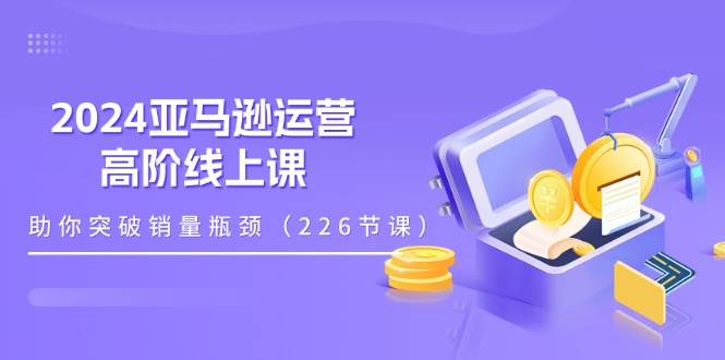 （11389期）2024亚马逊运营-高阶线上课，助你突破销量瓶颈（228节课）-云商网创