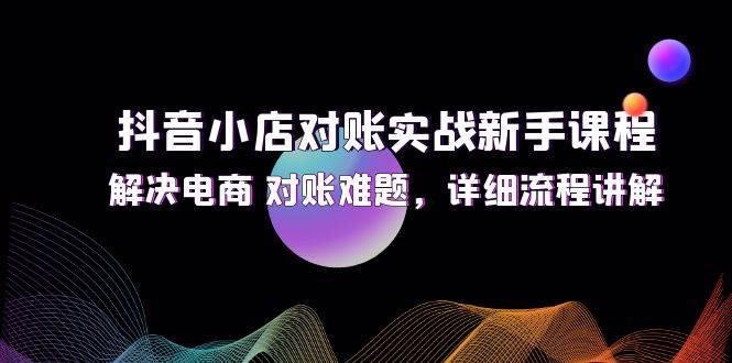 （12132期）抖音小店对账实战新手课程，解决电商 对账难题，详细流程讲解-云商网创