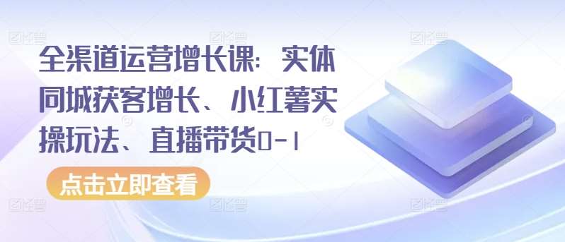 全渠道运营增长课：实体同城获客增长、小红薯实操玩法、直播带货0-1-云商网创