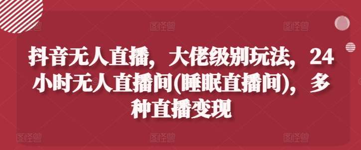 抖音无人直播，大佬级别玩法，24小时无人直播间(睡眠直播间)，多种直播变现【揭秘】-云商网创