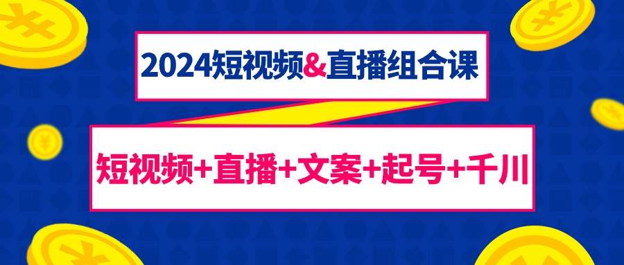 （9426期）2024短视频&直播组合课：短视频+直播+文案+起号+千川（67节课）-云商网创