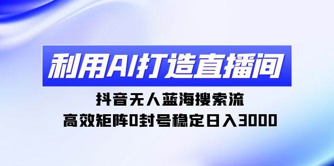 （9211期）利用AI打造直播间，抖音无人蓝海搜索流，高效矩阵0封号稳定日入3000-云商网创