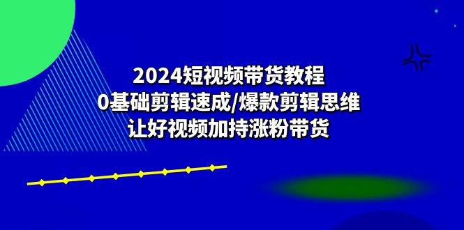 （10982期）2024短视频带货教程：0基础剪辑速成/爆款剪辑思维/让好视频加持涨粉带货-云商网创