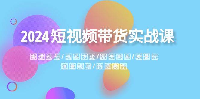 2024短视频带货实战课：赛道规划·选品方法·投流测品·放量玩法·流量规划-云商网创