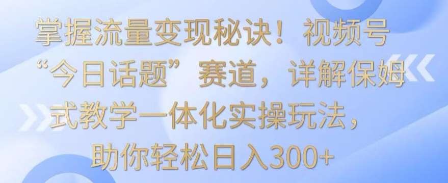 掌握流量变现秘诀！视频号“今日话题”赛道，详解保姆式教学一体化实操玩法，助你轻松日入300+【揭秘】-云商网创