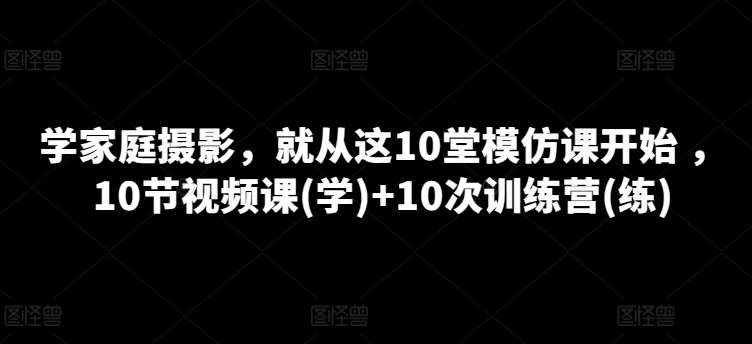 学家庭摄影，就从这10堂模仿课开始 ，10节视频课(学)+10次训练营(练)-云商网创