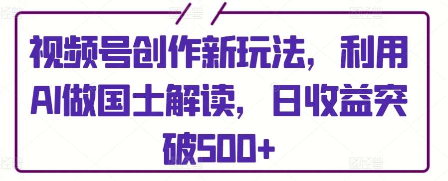 视频号创作新玩法，利用AI做国士解读，日收益突破500+【揭秘】-云商网创