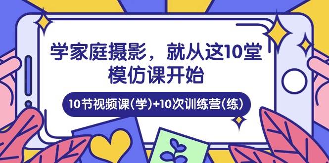 （10582期）学家庭 摄影，就从这10堂模仿课开始 ，10节视频课(学)+10次训练营(练)-云商网创