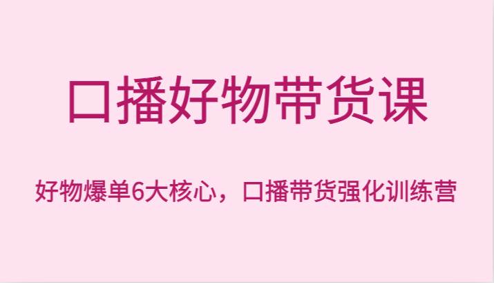 口播好物带货课，好物爆单6大核心，口播带货强化训练营-云商网创