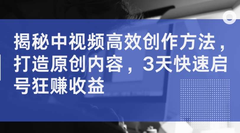 揭秘中视频高效创作方法，打造原创内容，3天快速启号狂赚收益-云商网创