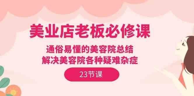 美业店老板必修课：通俗易懂的美容院总结，解决美容院各种疑难杂症（23节）-云商网创
