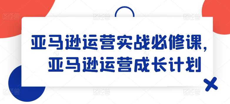 亚马逊运营实战必修课，亚马逊运营成长计划-云商网创