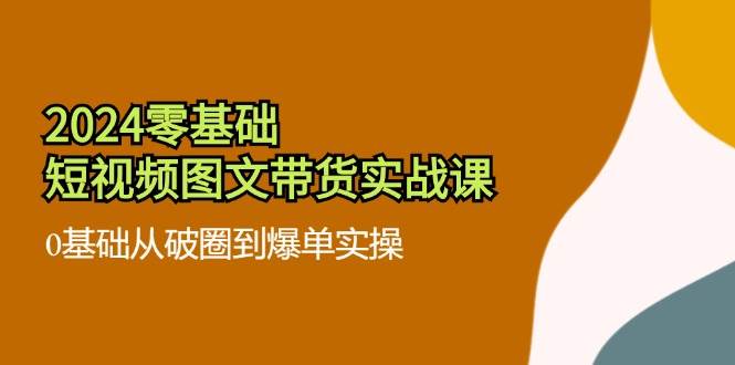 2024零基础短视频图文带货实战课：0基础从破圈到爆单实操（36节）-云商网创