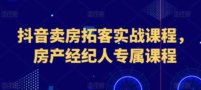 抖音卖房拓客实战课程，房产经纪人专属课程-云商网创