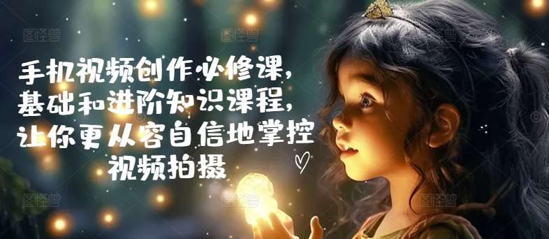 手机视频创作必修课，基础和进阶知识课程，让你更从容自信地掌控视频拍摄-云商网创