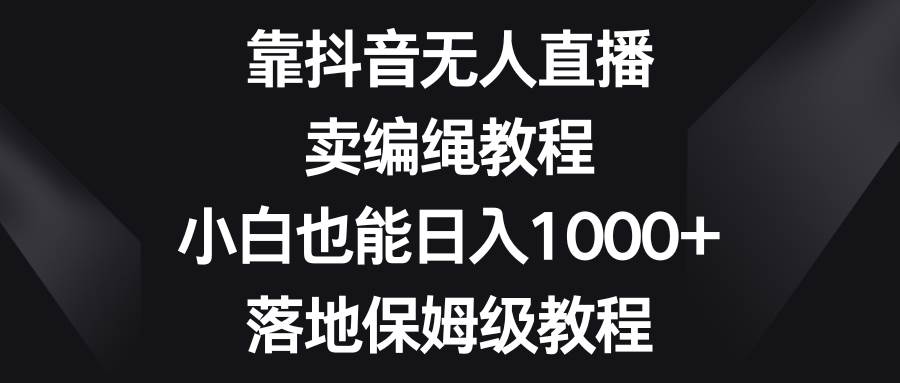 靠抖音无人直播，卖编绳教程，小白也能日入1000+，落地保姆级教程-云商网创