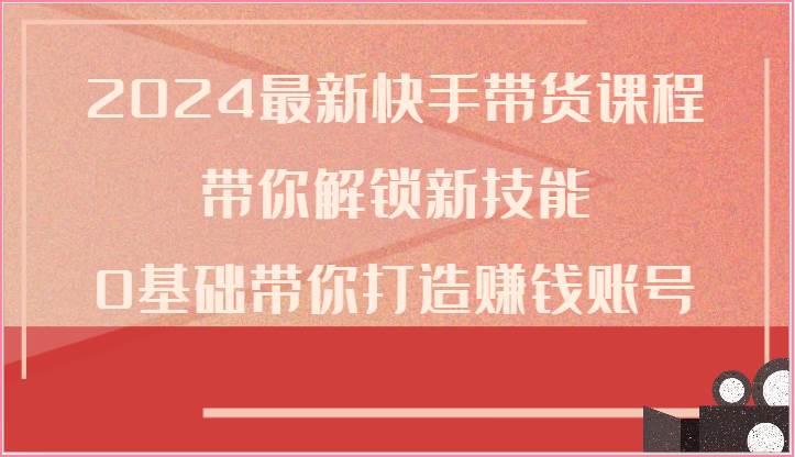2024最新快手带货课程，带你解锁新技能，0基础带你打造赚钱账号-云商网创