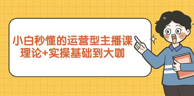 （9473期）小白秒懂的运营型主播课，理论+实操基础到大咖（7节视频课）-云商网创