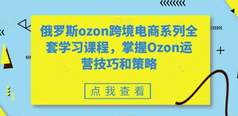 俄罗斯ozon跨境电商系列全套学习课程，掌握Ozon运营技巧和策略-云商网创