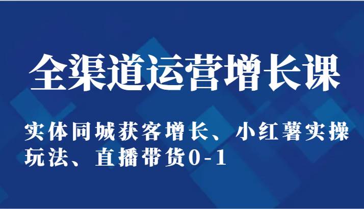 全渠道运营增长课：实体同城获客增长、小红薯实操玩法、直播带货0-1-云商网创