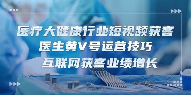 （10564期）医疗 大健康行业短视频获客：医生黄V号运营技巧  互联网获客业绩增长-15节-云商网创