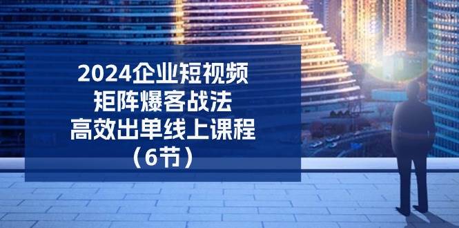 （11285期）2024企业-短视频-矩阵 爆客战法，高效出单线上课程（6节）-云商网创