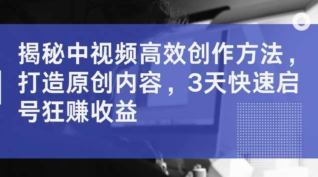 揭秘中视频高效创作方法，打造原创内容，3天快速启号狂赚收益【揭秘】-云商网创