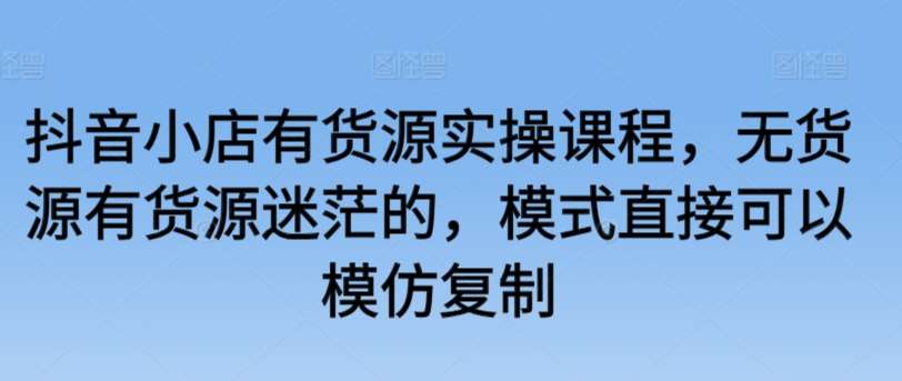 抖音小店有货源实操课程，无货源有货源迷茫的，模式直接可以模仿复制-云商网创