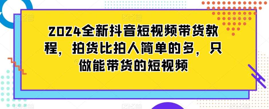 2024全新抖音短视频带货教程，拍货比拍人简单的多，只做能带货的短视频-云商网创