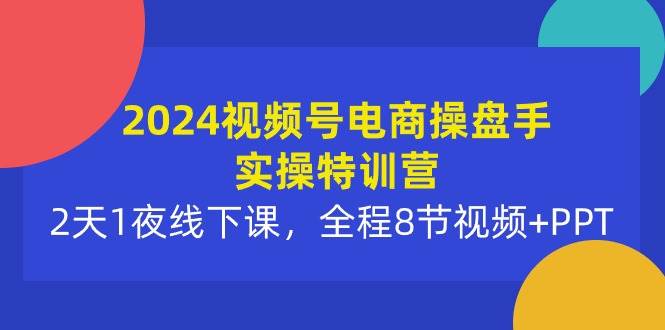 2024视频号电商操盘手实操特训营：2天1夜线下课，全程8节视频+PPT-云商网创