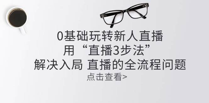 零基础玩转新人直播：用“直播3步法”解决入局 直播全流程问题-云商网创