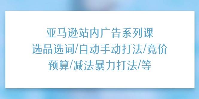 （11429期）亚马逊站内广告系列课：选品选词/自动手动打法/竞价预算/减法暴力打法/等-云商网创