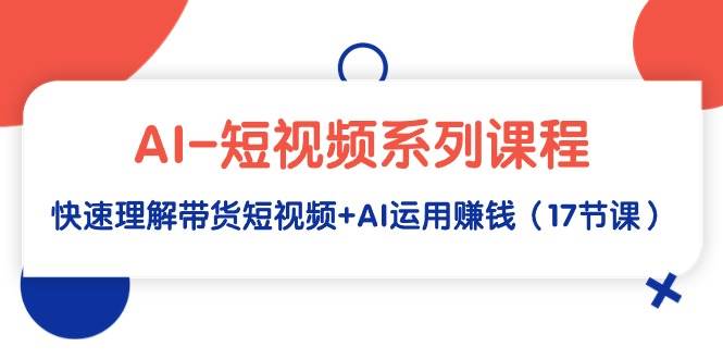 AI-短视频系列课程，快速理解带货短视频+AI运用赚钱（17节课）-云商网创