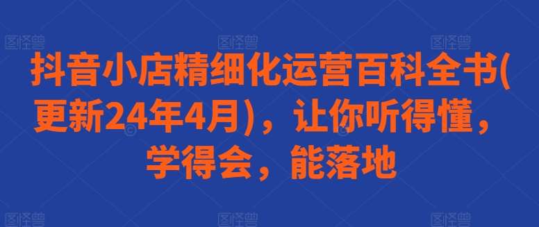 抖音小店精细化运营百科全书(更新24年4月)，让你听得懂，学得会，能落地-云商网创