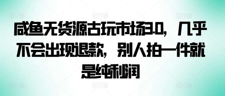 咸鱼无货源古玩市场3.0，几乎不会出现退款，别人拍一件就是纯利润【揭秘】-云商网创