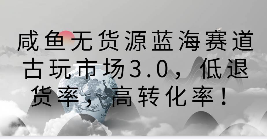 咸鱼无货源蓝海赛道古玩市场3.0，低退货率，高转化率！-云商网创