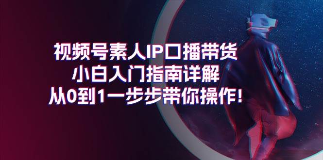 （11441期）视频号素人IP口播带货小白入门指南详解，从0到1一步步带你操作!-云商网创
