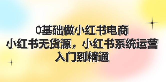 0基础做小红书电商，小红书无货源，小红书系统运营，入门到精通 (70节)-云商网创